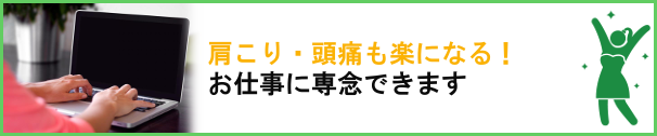 肩コリ、頭痛も楽になる！お仕事に専念できます